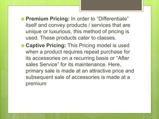  Premium Pricing: In order to “Differentiate”
itself and convey products / services that are
unique or luxurious, this method of pricing is
used. These products cater to classes.
 Captive Pricing: This Pricing model is used
when a product requires repeat purchase for
its accessories on a recurring basis or “After
sales Service” for its maintenance. Here,
primary sale is made at an attractive price and
subsequent sale of accessories is made at a
premium
 