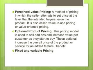  Perceived-value Pricing: A method of pricing
in which the seller attempts to set price at the
level that the intended buyers value the
product. It is also called value-in-use pricing
or value-oriented pricing.
 Optional Product Pricing: This pricing model
is used to sell add ons and increase value per
customer as they start to buy. These optional
increase the overall price of the product or
service for an added feature / benefit.
 Fixed and variable Pricing
 