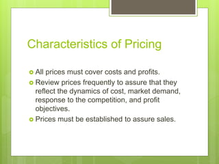Characteristics of Pricing
 All prices must cover costs and profits.
 Review prices frequently to assure that they
reflect the dynamics of cost, market demand,
response to the competition, and profit
objectives.
 Prices must be established to assure sales.
 