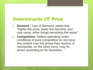 Determinants OF Price
1. Demand :`Law of Demand' states that
"higher the price; lower the demand, and
vice versa, other things remaining the same'‘
2. Competition: Sellers operating under
conditions of pure competition do not have
any control over the prices they receive. A
monopolist, on the other hand, may fix
prices according to his discretion.
 
