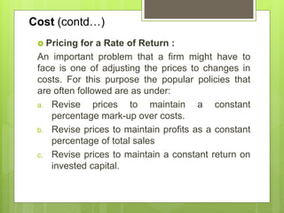 Cost (contd…)
 Pricing for a Rate of Return :
An important problem that a firm might have to
face is one of adjusting the prices to changes in
costs. For this purpose the popular policies that
are often followed are as under:
a. Revise prices to maintain a constant
percentage mark-up over costs.
b. Revise prices to maintain profits as a constant
percentage of total sales
c. Revise prices to maintain a constant return on
invested capital.
 