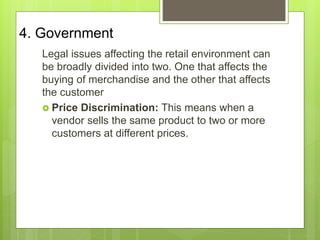 4. Government
Legal issues affecting the retail environment can
be broadly divided into two. One that affects the
buying of merchandise and the other that affects
the customer
 Price Discrimination: This means when a
vendor sells the same product to two or more
customers at different prices.
 