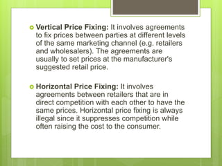  Vertical Price Fixing: It involves agreements
to fix prices between parties at different levels
of the same marketing channel (e.g. retailers
and wholesalers). The agreements are
usually to set prices at the manufacturer's
suggested retail price.
 Horizontal Price Fixing: It involves
agreements between retailers that are in
direct competition with each other to have the
same prices. Horizontal price fixing is always
illegal since it suppresses competition while
often raising the cost to the consumer.
 