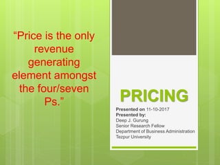 PRICING
Presented on 11-10-2017
Presented by:
Deep J. Gurung
Senior Research Fellow
Department of Business Administration
Tezpur University
“Price is the only
revenue
generating
element amongst
the four/seven
Ps.”
 