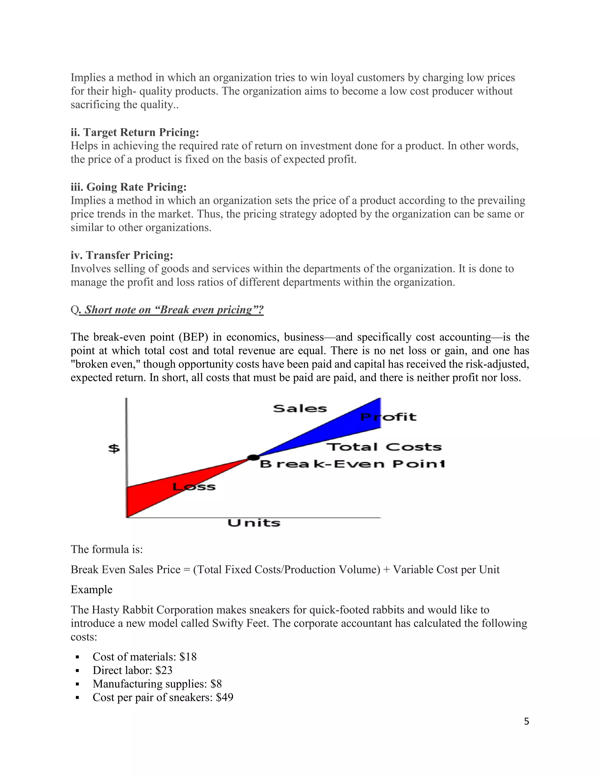 5
Implies a method in which an organization tries to win loyal customers by charging low prices
for their high- quality products. The organization aims to become a low cost producer without
sacrificing the quality..
ii. Target Return Pricing:
Helps in achieving the required rate of return on investment done for a product. In other words,
the price of a product is fixed on the basis of expected profit.
iii. Going Rate Pricing:
Implies a method in which an organization sets the price of a product according to the prevailing
price trends in the market. Thus, the pricing strategy adopted by the organization can be same or
similar to other organizations.
iv. Transfer Pricing:
Involves selling of goods and services within the departments of the organization. It is done to
manage the profit and loss ratios of different departments within the organization.
Q. Short note on “Break even pricing”?
The break-even point (BEP) in economics, business—and specifically cost accounting—is the
point at which total cost and total revenue are equal. There is no net loss or gain, and one has
"broken even," though opportunity costs have been paid and capital has received the risk-adjusted,
expected return. In short, all costs that must be paid are paid, and there is neither profit nor loss.
The formula is:
Break Even Sales Price = (Total Fixed Costs/Production Volume) + Variable Cost per Unit
Example
The Hasty Rabbit Corporation makes sneakers for quick-footed rabbits and would like to
introduce a new model called Swifty Feet. The corporate accountant has calculated the following
costs:
 Cost of materials: $18
 Direct labor: $23
 Manufacturing supplies: $8
 Cost per pair of sneakers: $49
 