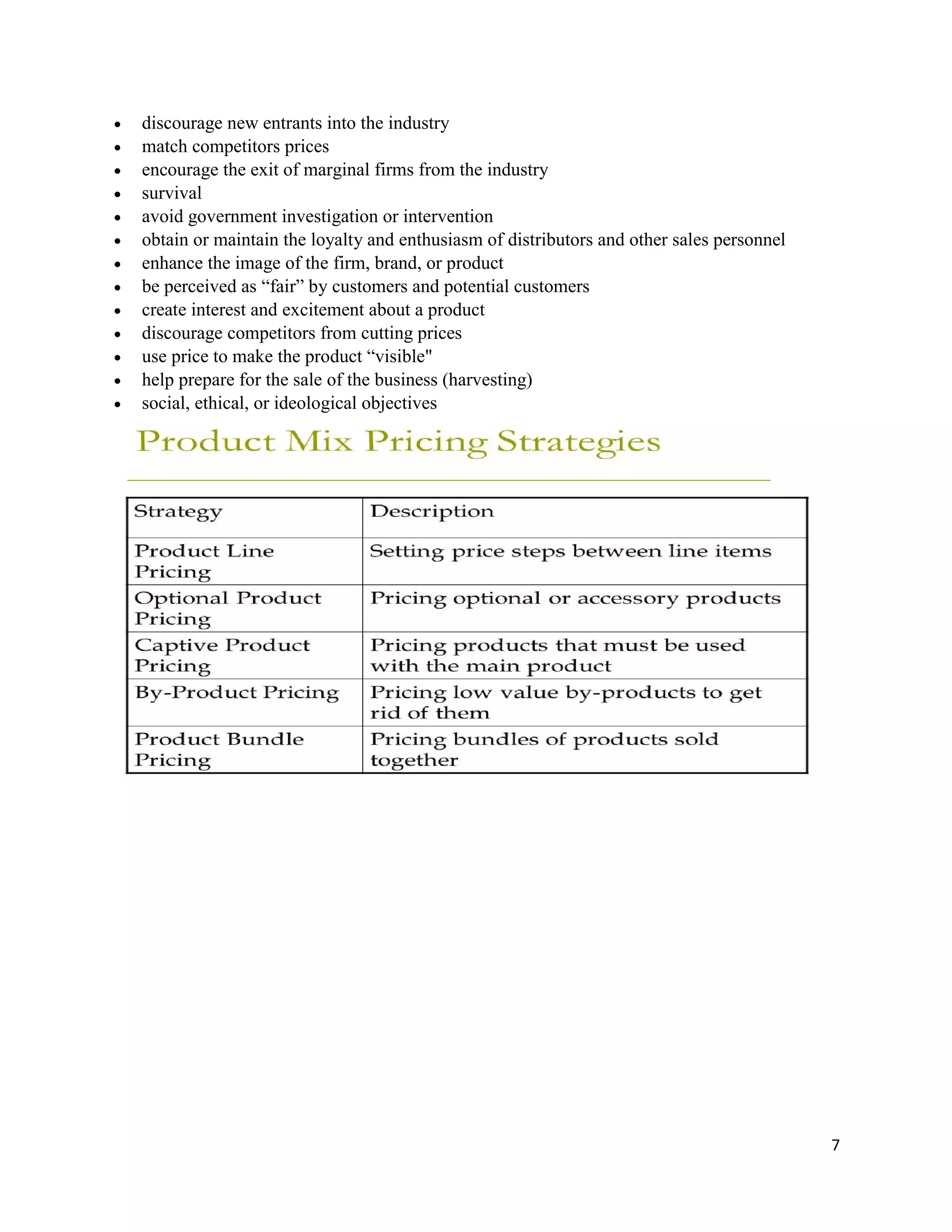 7
 discourage new entrants into the industry
 match competitors prices
 encourage the exit of marginal firms from the industry
 survival
 avoid government investigation or intervention
 obtain or maintain the loyalty and enthusiasm of distributors and other sales personnel
 enhance the image of the firm, brand, or product
 be perceived as “fair” by customers and potential customers
 create interest and excitement about a product
 discourage competitors from cutting prices
 use price to make the product “visible"
 help prepare for the sale of the business (harvesting)
 social, ethical, or ideological objectives
 