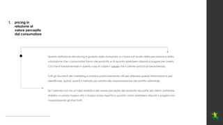 Questa definizione del pricing è guidata dalla domanda, e si basa sull’analisi della percezione e della
valutazione che i consumatori fanno del prodotto e di quanto sarebbero disposti a pagare per averlo.
Ciò che è fondamentale in questo caso è capire il valore che il cliente associa al bene/servizio.
Tutti gli strumenti del marketing si rivelano particolarmente utili per ottenere queste informazioni e per
identificare, quindi, qual è il metodo più adatto alla massimizzazione del profitto aziendale.
Se l’azienda non ha un’idea realistica del valore percepito del prodotto da parte dei clienti, potrebbe
stabilire un prezzo troppo alto o troppo basso rispetto a quanto i primi sarebbero disposti a pagare non
massimizzando gli sforzi fatti.
1. pricing in
relazione al
valore percepito
dal consumatore
 