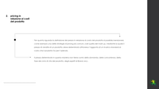 Per quanto riguarda la definizione del prezzo in relazione al costo del prodotto è possibile menzionare
come esempio una delle strategie di pricing più comuni, cioè quella del mark up, mediante la quale il
prezzo di vendita di un prodotto viene determinato attraverso l’aggiunta di un ricarico standard al
costo che il prodotto ha per l’azienda.
Il prezzo determinato in questa maniera non tiene conto della domanda, della concorrenza, della
fase del ciclo di vita del prodotto, degli aspetti di Brand, ecc.
2. pricing in
relazione ai costi
del prodotto
 