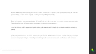 Il prezzo definito dall’azienda deve collocarsi tra un valore massimo per è in grado di poter generare domanda da parte dei
consumatori e un valore minimo in grado di poter generare profitto per l’azienda.
Si può sostenere che la percezione del valore del prodotto da parte dei consumatori va a stabilire il prezzo massimo al quale
l’azienda può arrivare: se il prezzo supera quella soglia i consumatori non acquistano.
I costi del prodotto invece definiscono il prezzo minimo che l’azienda deve scegliere pur di coprire i costi e non incorrere in
perdite.
Inoltre, nella determinazione del prezzo, l’azienda deve tener conto di fattori interni ed esterni, come le strategie e i prezzi dei
concorrenti, la propria strategia di marketing e il marketing mix, la natura del mercato e le caratteristiche della domanda.
 
