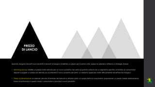 PREZZO
DI LANCIO
Quando vengono lanciati nuovi prodotti e davanti al bisogno di definire un prezzo per la prima volta, spesso le aziende si affidano a strategie diverse:
• skimming pricing: stabilire un prezzo molto elevato per un nuovo prodotto che verrà acquistato soltanto da un segmento specifico e limitato di consumatori,
disposti a pagare un prezzo più elevato pur di ottenere il nuovo prodotto per primi. La vediamo applicata molto diffusamente nel settore tecnologico
• Prezzo di penetrazione: le aziende cercano di entrare nel mercato e attrarre subito un’ampia fetta di consumatori, proponendo un prezzo iniziale relativamente
basso incentivando in questo modo i consumatori a provare il nuovo prodotto.
 