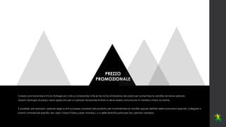 PREZZO
PROMOZIONALE
Il prezzo promozionale è tra le strategie più note e comprende tutte le tecniche di riduzione dei prezzi per aumentare le vendite nel breve periodo.
Questa tipologia di prezzo viene applicata per un periodo temporale limitato e deve essere comunicato in maniera chiara al cliente.
È possibile, per esempio, operare degli sconti sul prezzo standard del prodotto per incrementare le vendite oppure definire delle promozioni speciali, collegate a
eventi commerciali specifici (es: saldi, il black Friday,cyber monday ) o a delle festività particolari (es: periodo natalizio).
 
