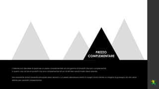 PREZZO
COMPLEMENTARE
L’azienda può decidere di applicare un prezzo complementare ad una gamma di prodotti che sono complementari.
In questo caso ad alcuni prodotti che sono complementari all’uso di altri beni venduti dalla stessa azienda.
Non raramente quindi il prodotto principale viene venduto a un prezzo abbastanza ridotto e margini minimi mentre un margine di guadagno più alto viene
definito per i prodotti complementari.
 