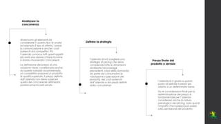 Analizzare la
concorrenza
Definire la strategia
Prezzo finale del
prodotto o servizio
diversi sono gli elementi da
considerare in questo tipo di analisi:
ad esempio il tipo di offerta, i prezzi,
la comunicazione e anche i costi
sostenuti dai competitor. Più
l’azienda conosce tutti questi aspetti
più avrà una visione chiara di come
si stanno muovendo i concorrenti.
La definizione del prezzo di una
soluzione viene condizionata anche
da queste variabili: se ad esempio,
un competitor propone un prodotto
di qualità superiore, il prezzo definito
dall’azienda non deve superare
quello del concorrente altrimenti il
posizionamento sarà errato.
l’azienda dovrà scegliere una
strategia di pricing che deve
considerare tutte le dimensioni
analizzate nei passaggi
precedenti, ossia della domanda
da parte dei consumatori (e
valutazione o percezione dei
prodotti), dei costi sostenuti
dall’azienda e dei prezzi definiti
dalla concorrenza
l’azienda è in grado a questo
punto di definire il prezzo più
adatto a un determinato bene.
Tra le considerazioni finali per la
determinazione del prezzo è
fondamentale per l’azienda
considerare anche la natura
psicologica del pricing, ossia qual è
l’impatto che il prezzo può avere
sulla percezione del prodotto.
 
