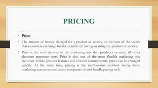PRICING
• Price:
• The amount of money charged for a product or service, or the sum of the values
that customers exchange for the benefits of having or using the product or service.
• Price is the only element in the marketing mix that produces revenue; all other
elements represent costs. Price is also one of the most flexible marketing mix
elements. Unlike product features and channel commitments, prices can be changed
quickly. At the same time, pricing is the number-one problem facing many
marketing executives, and many companies do not handle pricing well.
 