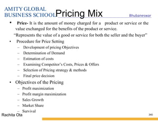 AMITY GLOBAL
BUSINESS SCHOOL Bhubaneswar
Pricing Mix
• Price- It is the amount of money charged for a product or service or the
value exchanged for the benefits of the product or service.
“Represents the value of a good or service for both the seller and the buyer”
• Procedure for Price Setting
– Development of pricing Objectives
– Determination of Demand
– Estimation of costs
– Examining Competitor’s Costs, Prices & Offers
– Selection of Pricing strategy & methods
– Final price decision
• Objectives of the Pricing
– Profit maximization
– Profit margin maximization
– Sales Growth
– Market Share
– Survival
340
Rachita Ota
 