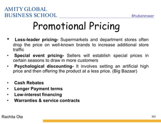 AMITY GLOBAL
BUSINESS SCHOOL Bhubaneswar
352
Promotional Pricing
• Loss-leader pricing- Supermarkets and department stores often
drop the price on well-known brands to increase additional store
traffic
• Special event pricing- Sellers will establish special prices in
certain seasons to draw in more customers
• Psychological discounting- It involves setting an artificial high
price and then offering the product at a less price. (Big Bazaar)
• Cash Rebates
• Longer Payment terms
• Low-interest financing
• Warranties & service contracts
Rachita Ota
 