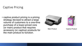 Captive Pricing
• captive product pricing is a pricing
strategy devised to attract a large
volume of customers to a one-time
purchase of a lower-priced core
(or main) product that requires
accessory (or captive) products for
the main product to function.
 