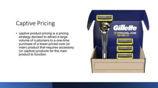 Captive Pricing
• captive product pricing is a pricing
strategy devised to attract a large
volume of customers to a one-time
purchase of a lower-priced core (or
main) product that requires accessory
(or captive) products for the main
product to function.
 