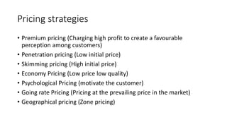 Pricing strategies
• Premium pricing (Charging high profit to create a favourable
perception among customers)
• Penetration pricing (Low initial price)
• Skimming pricing (High initial price)
• Economy Pricing (Low price low quality)
• Psychological Pricing (motivate the customer)
• Going rate Pricing (Pricing at the prevailing price in the market)
• Geographical pricing (Zone pricing)
 