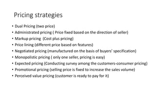 • Dual Pricing (two price)
• Administrated pricing ( Price fixed based on the direction of seller)
• Markup pricing (Cost plus pricing)
• Price lining (different price based on features)
• Negotiated pricing (manufactured on the basis of buyers’ specification)
• Monopolistic pricing ( only one seller, pricing is easy)
• Expected pricing (Conducting survey among the customers-consumer pricing)
• Promotional pricing (selling price is fixed to increase the sales volume)
• Perceived value pricing (customer is ready to pay for it)
Pricing strategies
 