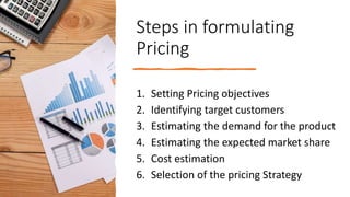 Steps in formulating
Pricing
1. Setting Pricing objectives
2. Identifying target customers
3. Estimating the demand for the product
4. Estimating the expected market share
5. Cost estimation
6. Selection of the pricing Strategy
 