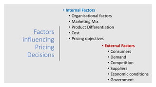 Factors
influencing
Pricing
Decisions
• External Factors
• Consumers
• Demand
• Competition
• Suppliers
• Economic conditions
• Government
• Internal Factors
• Organisational factors
• Marketing Mix
• Product Differentiation
• Cost
• Pricing objectives
 