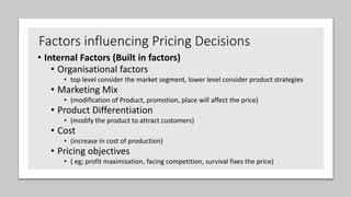 Factors influencing Pricing Decisions
• Internal Factors (Built in factors)
• Organisational factors
• top level consider the market segment, lower level consider product strategies
• Marketing Mix
• (modification of Product, promotion, place will affect the price)
• Product Differentiation
• (modify the product to attract customers)
• Cost
• (increase in cost of production)
• Pricing objectives
• ( eg; profit maximization, facing competition, survival fixes the price)
 