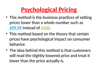 Psychological Pricing
• This method is the business practices of setting
prices lower than a whole number such as
$99.99 instead of $100.
• This method based on the theory that certain
prices have psychological impact on consumer
behavior.
• The idea behind this method is that customers
will read the slightly lowered price and treat it
lower than the price actually is.
 