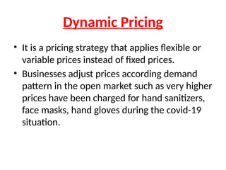 Dynamic Pricing
• It is a pricing strategy that applies flexible or
variable prices instead of fixed prices.
• Businesses adjust prices according demand
pattern in the open market such as very higher
prices have been charged for hand sanitizers,
face masks, hand gloves during the covid-19
situation.
 