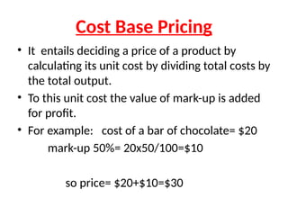 Cost Base Pricing
• It entails deciding a price of a product by
calculating its unit cost by dividing total costs by
the total output.
• To this unit cost the value of mark-up is added
for profit.
• For example: cost of a bar of chocolate= $20
mark-up 50%= 20x50/100=$10
so price= $20+$10=$30
 