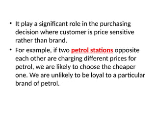 • It play a significant role in the purchasing
decision where customer is price sensitive
rather than brand.
• For example, if two petrol stations opposite
each other are charging different prices for
petrol, we are likely to choose the cheaper
one. We are unlikely to be loyal to a particular
brand of petrol.
 