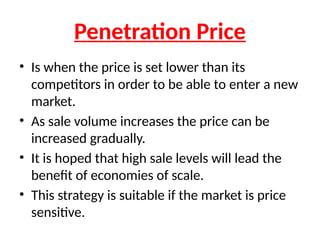Penetration Price
• Is when the price is set lower than its
competitors in order to be able to enter a new
market.
• As sale volume increases the price can be
increased gradually.
• It is hoped that high sale levels will lead the
benefit of economies of scale.
• This strategy is suitable if the market is price
sensitive.
 