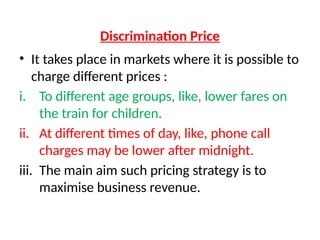 Discrimination Price
• It takes place in markets where it is possible to
charge different prices :
i. To different age groups, like, lower fares on
the train for children.
ii. At different times of day, like, phone call
charges may be lower after midnight.
iii. The main aim such pricing strategy is to
maximise business revenue.
 