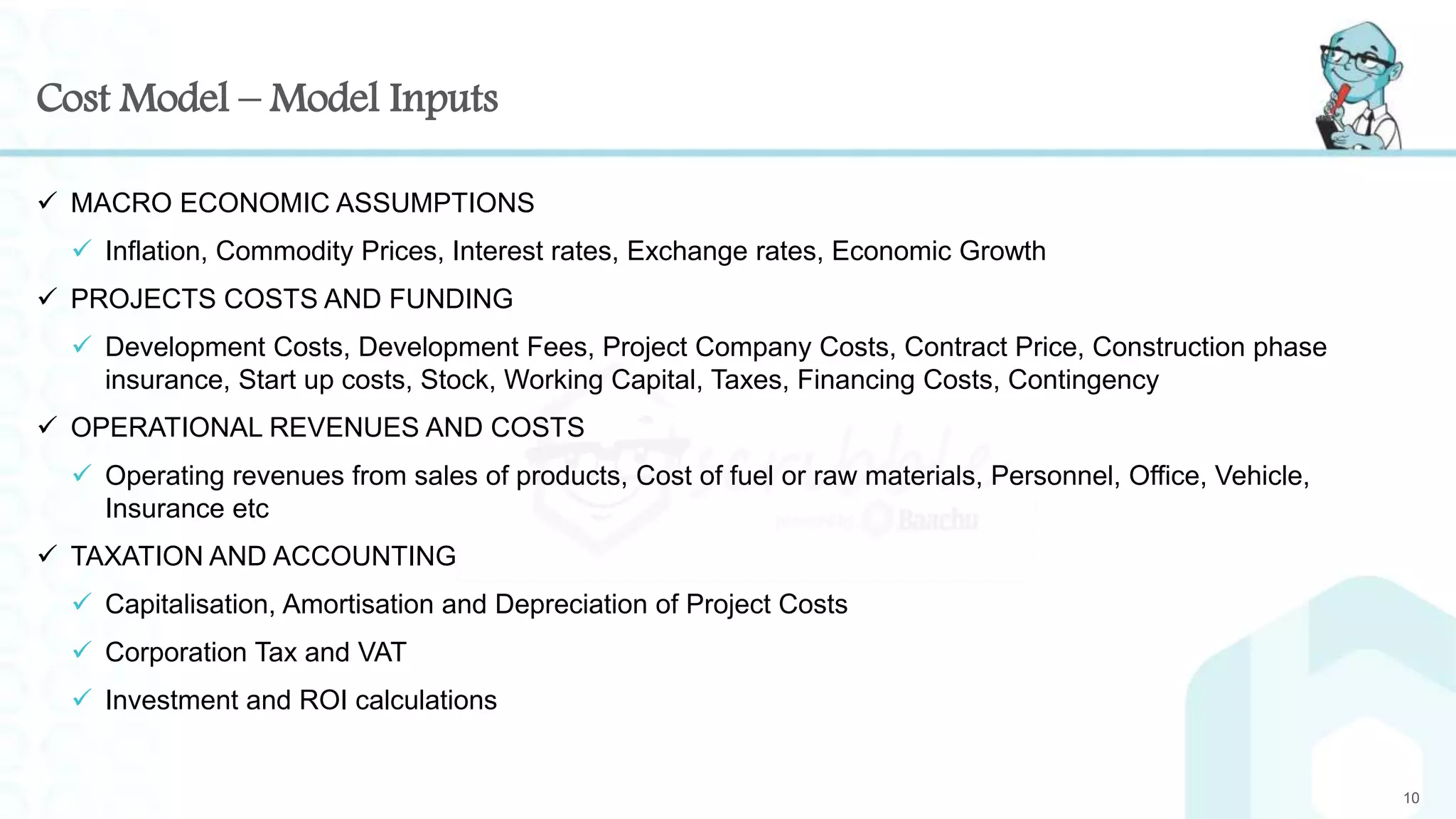 Cost Model – Model Inputs
 MACRO ECONOMIC ASSUMPTIONS
 Inflation, Commodity Prices, Interest rates, Exchange rates, Economic Growth
 PROJECTS COSTS AND FUNDING
 Development Costs, Development Fees, Project Company Costs, Contract Price, Construction phase
insurance, Start up costs, Stock, Working Capital, Taxes, Financing Costs, Contingency
 OPERATIONAL REVENUES AND COSTS
 Operating revenues from sales of products, Cost of fuel or raw materials, Personnel, Office, Vehicle,
Insurance etc
 TAXATION AND ACCOUNTING
 Capitalisation, Amortisation and Depreciation of Project Costs
 Corporation Tax and VAT
 Investment and ROI calculations
10
 