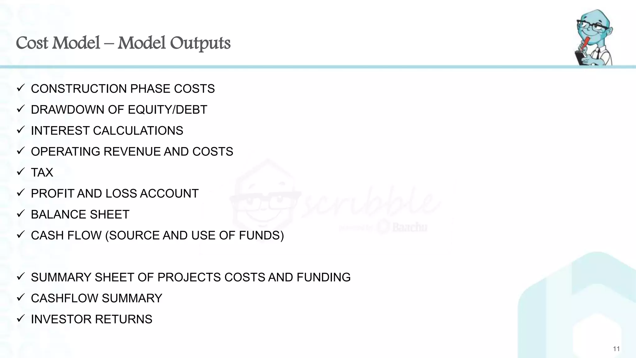 Cost Model – Model Outputs
 CONSTRUCTION PHASE COSTS
 DRAWDOWN OF EQUITY/DEBT
 INTEREST CALCULATIONS
 OPERATING REVENUE AND COSTS
 TAX
 PROFIT AND LOSS ACCOUNT
 BALANCE SHEET
 CASH FLOW (SOURCE AND USE OF FUNDS)
 SUMMARY SHEET OF PROJECTS COSTS AND FUNDING
 CASHFLOW SUMMARY
 INVESTOR RETURNS
11
 