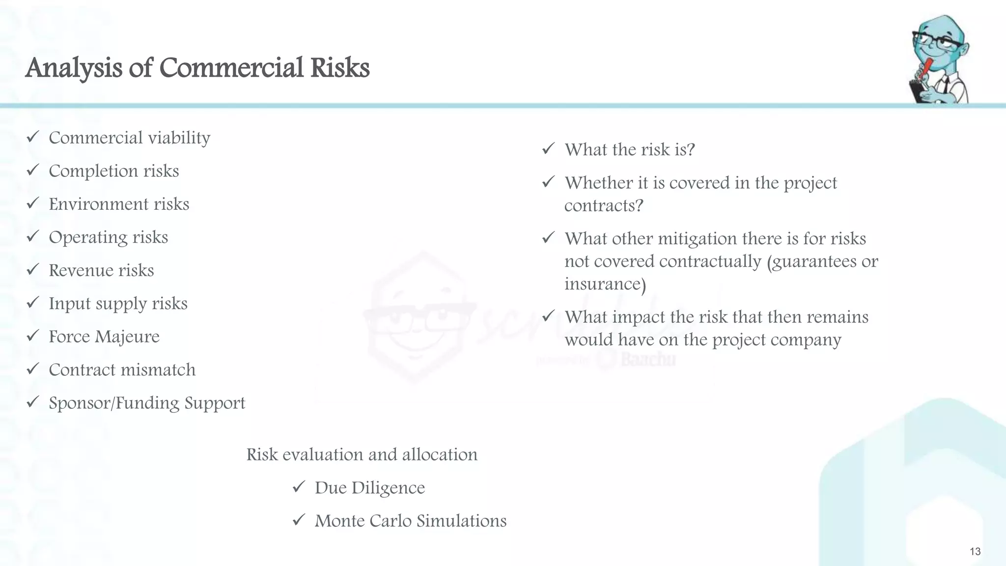 Analysis of Commercial Risks
 Commercial viability
 Completion risks
 Environment risks
 Operating risks
 Revenue risks
 Input supply risks
 Force Majeure
 Contract mismatch
 Sponsor/Funding Support
13
 What the risk is?
 Whether it is covered in the project
contracts?
 What other mitigation there is for risks
not covered contractually (guarantees or
insurance)
 What impact the risk that then remains
would have on the project company
Risk evaluation and allocation
 Due Diligence
 Monte Carlo Simulations
 