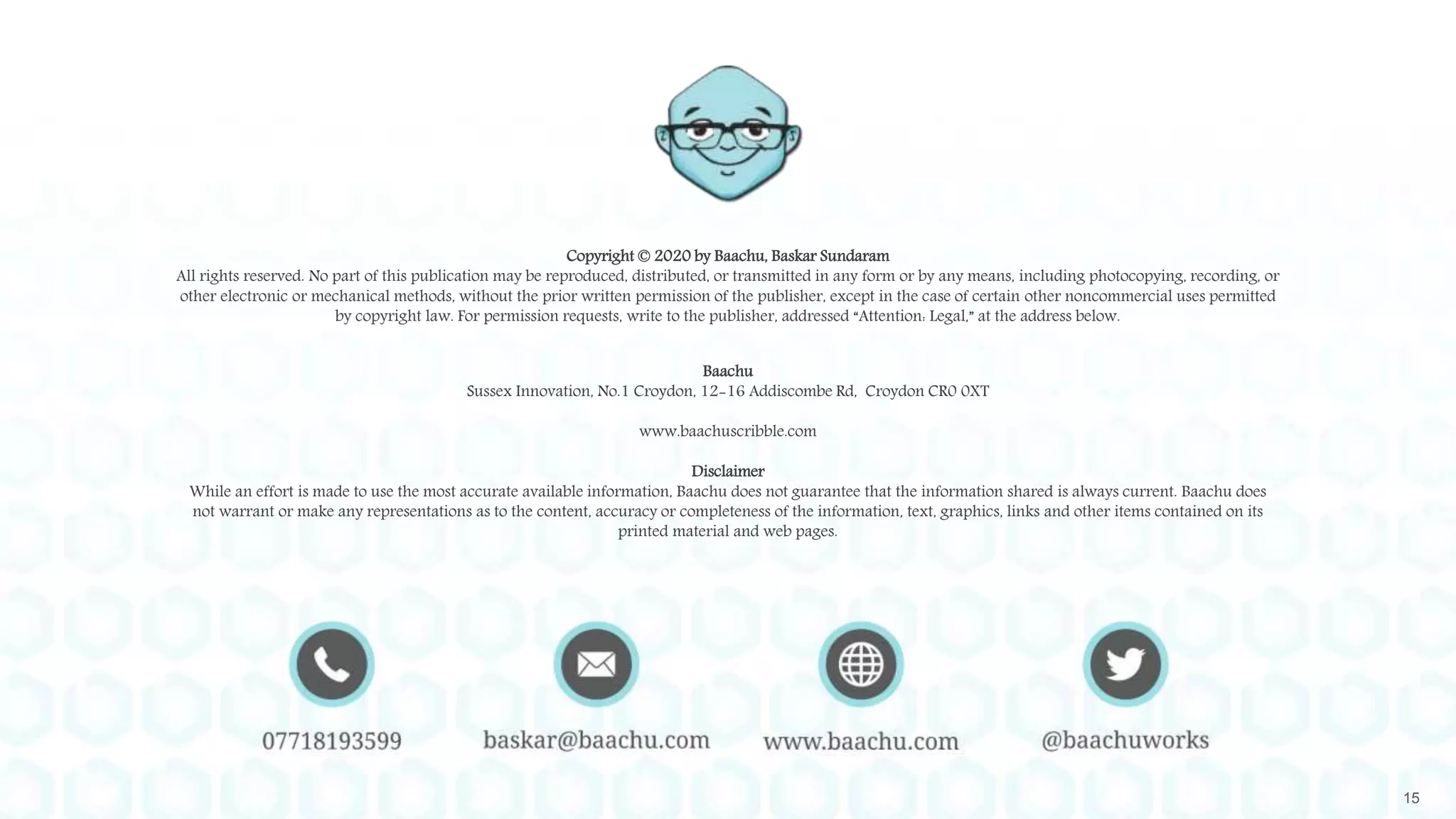15
Copyright © 2020 by Baachu, Baskar Sundaram
All rights reserved. No part of this publication may be reproduced, distributed, or transmitted in any form or by any means, including photocopying, recording, or
other electronic or mechanical methods, without the prior written permission of the publisher, except in the case of certain other noncommercial uses permitted
by copyright law. For permission requests, write to the publisher, addressed “Attention: Legal,” at the address below.
Baachu
Sussex Innovation, No.1 Croydon, 12-16 Addiscombe Rd, Croydon CR0 0XT
www.baachuscribble.com
Disclaimer
While an effort is made to use the most accurate available information, Baachu does not guarantee that the information shared is always current. Baachu does
not warrant or make any representations as to the content, accuracy or completeness of the information, text, graphics, links and other items contained on its
printed material and web pages.
 