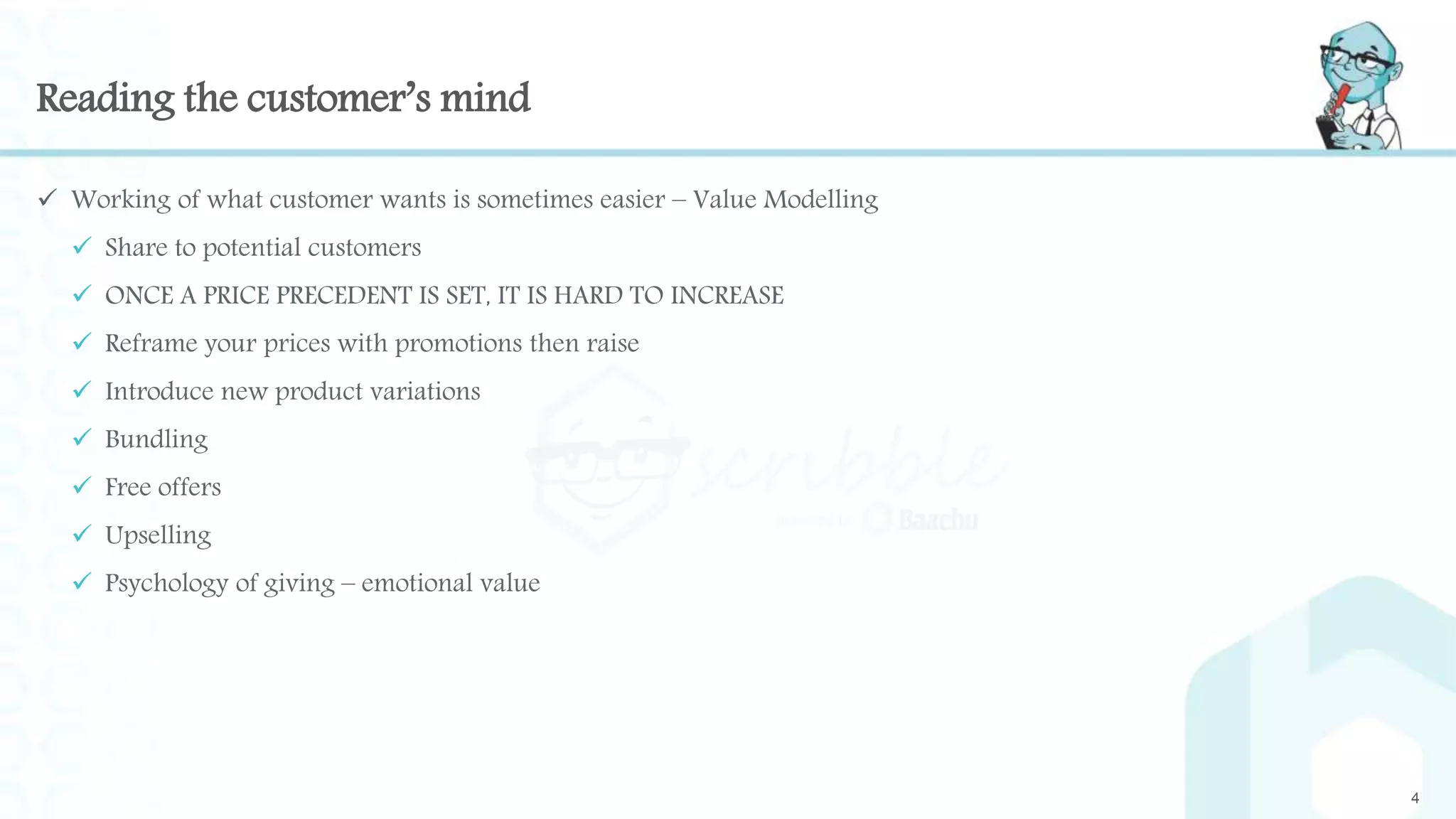 Reading the customer’s mind
 Working of what customer wants is sometimes easier – Value Modelling
 Share to potential customers
 ONCE A PRICE PRECEDENT IS SET, IT IS HARD TO INCREASE
 Reframe your prices with promotions then raise
 Introduce new product variations
 Bundling
 Free offers
 Upselling
 Psychology of giving – emotional value
4
 