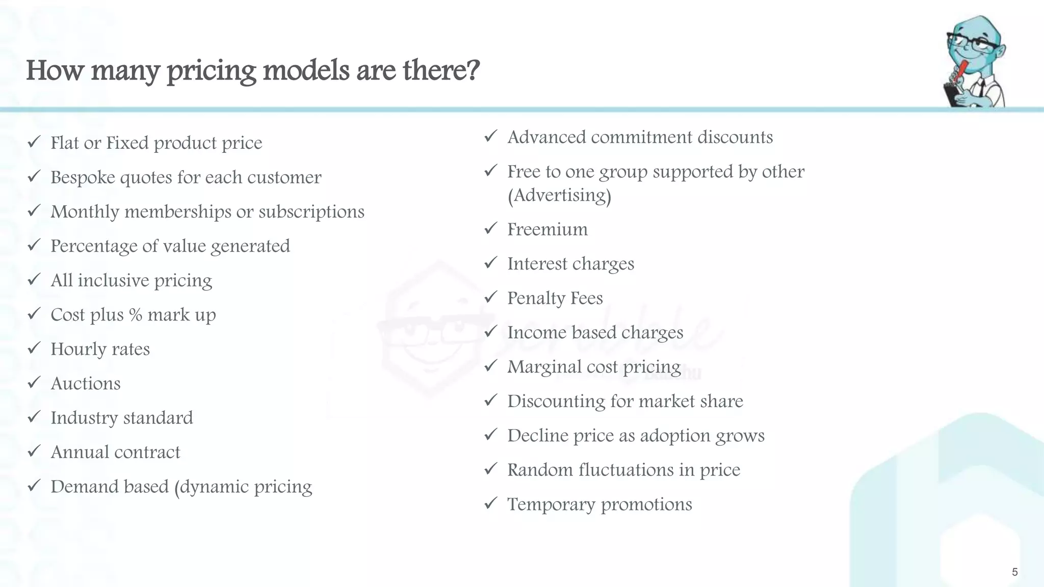 How many pricing models are there?
 Flat or Fixed product price
 Bespoke quotes for each customer
 Monthly memberships or subscriptions
 Percentage of value generated
 All inclusive pricing
 Cost plus % mark up
 Hourly rates
 Auctions
 Industry standard
 Annual contract
 Demand based (dynamic pricing
5
 Advanced commitment discounts
 Free to one group supported by other
(Advertising)
 Freemium
 Interest charges
 Penalty Fees
 Income based charges
 Marginal cost pricing
 Discounting for market share
 Decline price as adoption grows
 Random fluctuations in price
 Temporary promotions
 