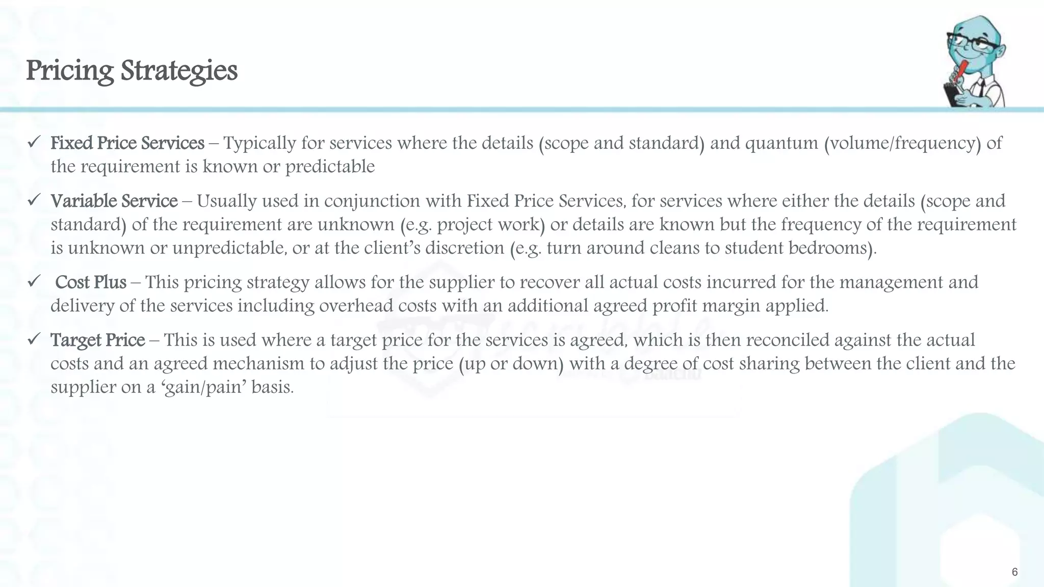 Pricing Strategies
 Fixed Price Services – Typically for services where the details (scope and standard) and quantum (volume/frequency) of
the requirement is known or predictable
 Variable Service – Usually used in conjunction with Fixed Price Services, for services where either the details (scope and
standard) of the requirement are unknown (e.g. project work) or details are known but the frequency of the requirement
is unknown or unpredictable, or at the client’s discretion (e.g. turn around cleans to student bedrooms).
 Cost Plus – This pricing strategy allows for the supplier to recover all actual costs incurred for the management and
delivery of the services including overhead costs with an additional agreed profit margin applied.
 Target Price – This is used where a target price for the services is agreed, which is then reconciled against the actual
costs and an agreed mechanism to adjust the price (up or down) with a degree of cost sharing between the client and the
supplier on a ‘gain/pain’ basis.
6
 