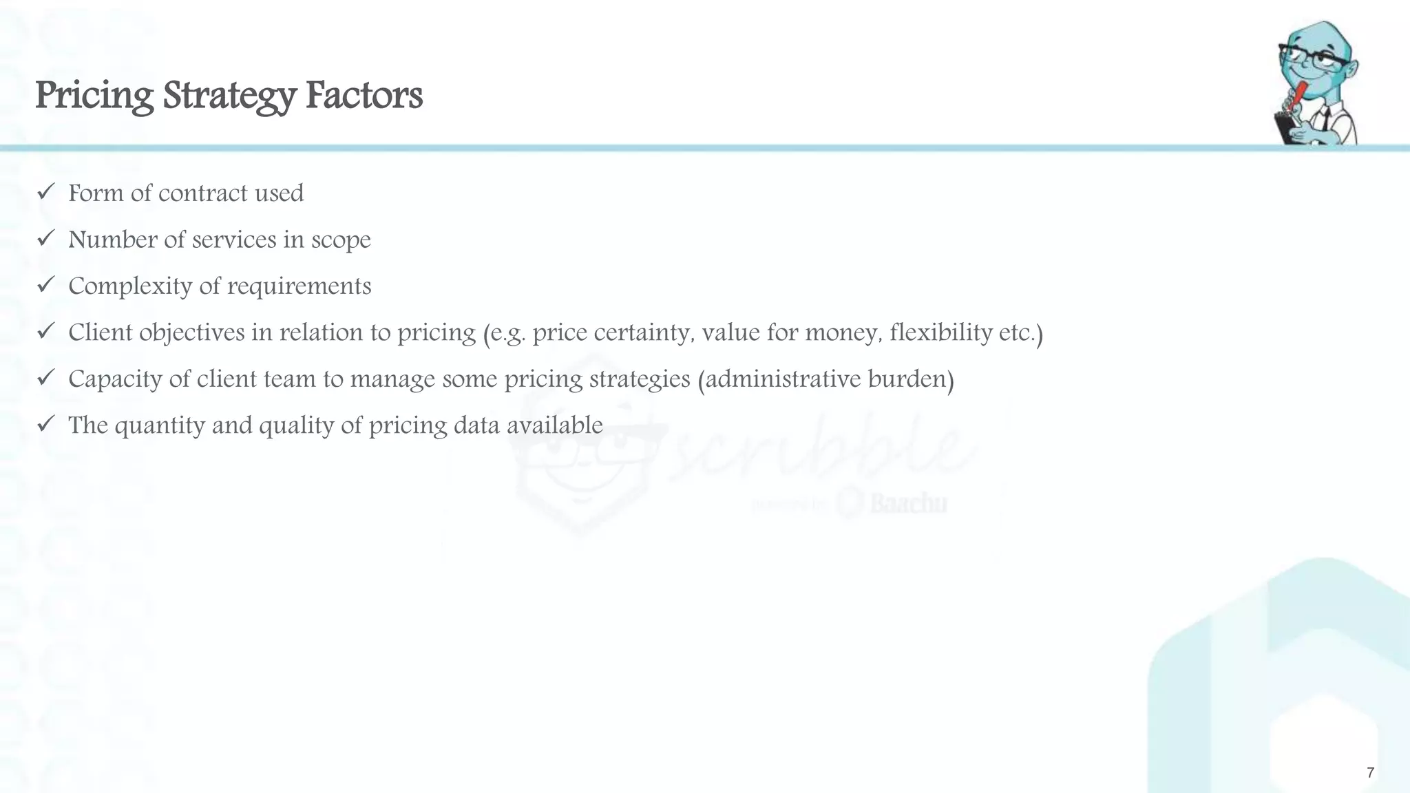 Pricing Strategy Factors
 Form of contract used
 Number of services in scope
 Complexity of requirements
 Client objectives in relation to pricing (e.g. price certainty, value for money, flexibility etc.)
 Capacity of client team to manage some pricing strategies (administrative burden)
 The quantity and quality of pricing data available
7
 