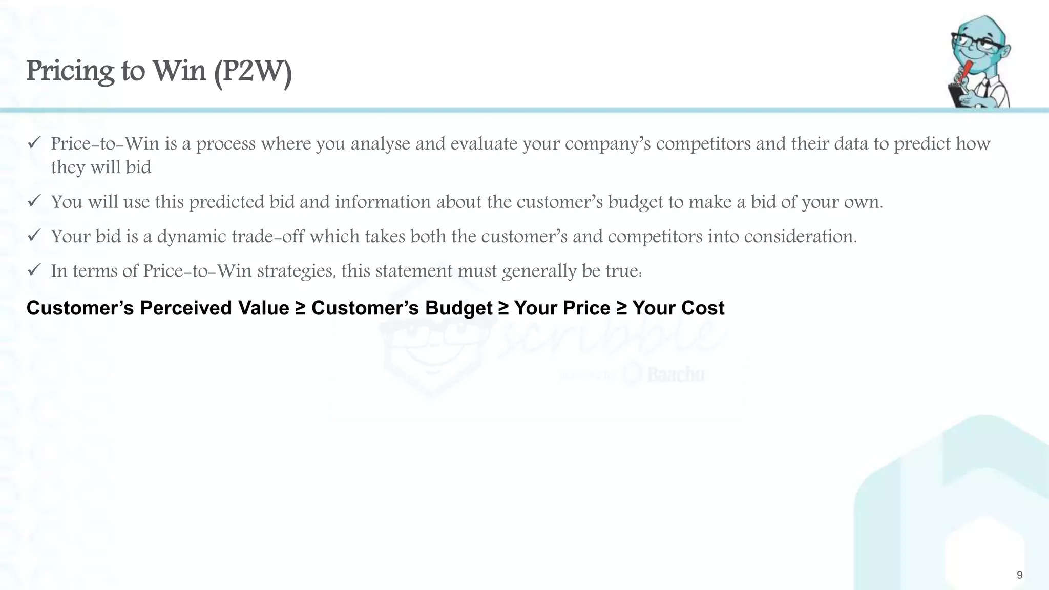 Pricing to Win (P2W)
 Price-to-Win is a process where you analyse and evaluate your company’s competitors and their data to predict how
they will bid
 You will use this predicted bid and information about the customer’s budget to make a bid of your own.
 Your bid is a dynamic trade-off which takes both the customer’s and competitors into consideration.
 In terms of Price-to-Win strategies, this statement must generally be true:
Customer’s Perceived Value ≥ Customer’s Budget ≥ Your Price ≥ Your Cost
9
 