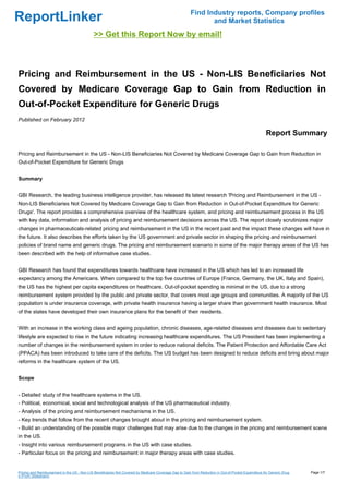 Find Industry reports, Company profiles
ReportLinker                                                                                                   and Market Statistics
                                             >> Get this Report Now by email!



Pricing and Reimbursement in the US - Non-LIS Beneficiaries Not
Covered by Medicare Coverage Gap to Gain from Reduction in
Out-of-Pocket Expenditure for Generic Drugs
Published on February 2012

                                                                                                                                                      Report Summary

Pricing and Reimbursement in the US - Non-LIS Beneficiaries Not Covered by Medicare Coverage Gap to Gain from Reduction in
Out-of-Pocket Expenditure for Generic Drugs


Summary


GBI Research, the leading business intelligence provider, has released its latest research 'Pricing and Reimbursement in the US -
Non-LIS Beneficiaries Not Covered by Medicare Coverage Gap to Gain from Reduction in Out-of-Pocket Expenditure for Generic
Drugs'. The report provides a comprehensive overview of the healthcare system, and pricing and reimbursement process in the US
with key data, information and analysis of pricing and reimbursement decisions across the US. The report closely scrutinizes major
changes in pharmaceuticals-related pricing and reimbursement in the US in the recent past and the impact these changes will have in
the future. It also describes the efforts taken by the US government and private sector in shaping the pricing and reimbursement
policies of brand name and generic drugs. The pricing and reimbursement scenario in some of the major therapy areas of the US has
been described with the help of informative case studies.


GBI Research has found that expenditures towards healthcare have increased in the US which has led to an increased life
expectancy among the Americans. When compared to the top five countries of Europe (France, Germany, the UK, Italy and Spain),
the US has the highest per capita expenditures on healthcare. Out-of-pocket spending is minimal in the US, due to a strong
reimbursement system provided by the public and private sector, that covers most age groups and communities. A majority of the US
population is under insurance coverage, with private health insurance having a larger share than government health insurance. Most
of the states have developed their own insurance plans for the benefit of their residents.


With an increase in the working class and ageing population, chronic diseases, age-related diseases and diseases due to sedentary
lifestyle are expected to rise in the future indicating increasing healthcare expenditures. The US President has been implementing a
number of changes in the reimbursement system in order to reduce national deficits. The Patient Protection and Affordable Care Act
(PPACA) has been introduced to take care of the deficits. The US budget has been designed to reduce deficits and bring about major
reforms in the healthcare system of the US.


Scope


- Detailed study of the healthcare systems in the US.
- Political, economical, social and technological analysis of the US pharmaceutical industry.
- Analysis of the pricing and reimbursement mechanisms in the US.
- Key trends that follow from the recent changes brought about in the pricing and reimbursement system.
- Build an understanding of the possible major challenges that may arise due to the changes in the pricing and reimbursement scene
in the US.
- Insight into various reimbursement programs in the US with case studies.
- Particular focus on the pricing and reimbursement in major therapy areas with case studies.


Pricing and Reimbursement in the US - Non-LIS Beneficiaries Not Covered by Medicare Coverage Gap to Gain from Reduction in Out-of-Pocket Expenditure for Generic Drug   Page 1/7
s (From Slideshare)
 