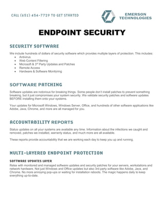 ENDPOINT SECURITY
We include hundreds of dollars of security software which provides multiple layers of protection. This includes:
• Antivirus
• Web Content Filtering
• Microsoft & 3rd
Party Updates and Patches
• Remote Access
• Hardware & Software Monitoring
Software updates are notorious for breaking things. Some people don’t install patches to prevent something
breaking, but it just compromises your system security. We validate security patches and software updates
BEFORE installing them onto your systems.
Your updates for Microsoft Windows, Windows Server, Office, and hundreds of other software applications like
Adobe, Java, Chrome, and more are all managed for you.
Status updates on all your systems are available any time. Information about the infections we caught and
removed, patches we installed, warranty status, and much more are all available.
These reports provide accountability that we are working each day to keep you up and running.
Relax with monitored and managed software updates and security patches for your servers, workstations and
network hardware. Not just Windows and Office updates but also 3rd party software like Adobe, Java, and
Chrome. No more annoying pop-ups or waiting for installation reboots. The magic happens daily to keep
everything up-to-date.
 