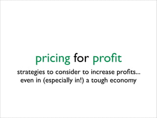 pricing for proﬁt
strategies to consider to increase proﬁts...
 even in (especially in!) a tough economy
 