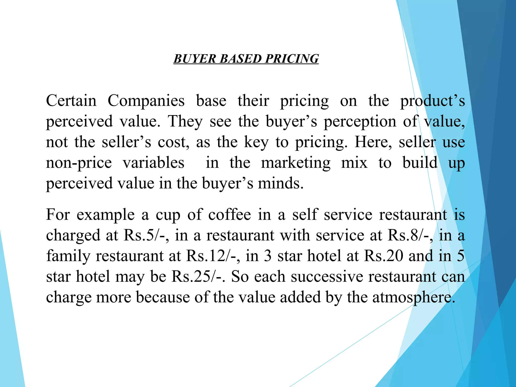 Certain Companies base their pricing on the product’s
perceived value. They see the buyer’s perception of value,
not the seller’s cost, as the key to pricing. Here, seller use
non-price variables in the marketing mix to build up
perceived value in the buyer’s minds.
For example a cup of coffee in a self service restaurant is
charged at Rs.5/-, in a restaurant with service at Rs.8/-, in a
family restaurant at Rs.12/-, in 3 star hotel at Rs.20 and in 5
star hotel may be Rs.25/-. So each successive restaurant can
charge more because of the value added by the atmosphere.
BUYER BASED PRICING
 