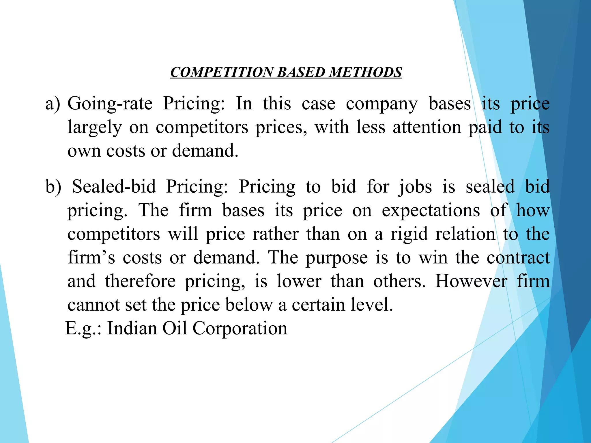 a) Going-rate Pricing: In this case company bases its price
largely on competitors prices, with less attention paid to its
own costs or demand.
b) Sealed-bid Pricing: Pricing to bid for jobs is sealed bid
pricing. The firm bases its price on expectations of how
competitors will price rather than on a rigid relation to the
firm’s costs or demand. The purpose is to win the contract
and therefore pricing, is lower than others. However firm
cannot set the price below a certain level.
E.g.: Indian Oil Corporation
COMPETITION BASED METHODS
 