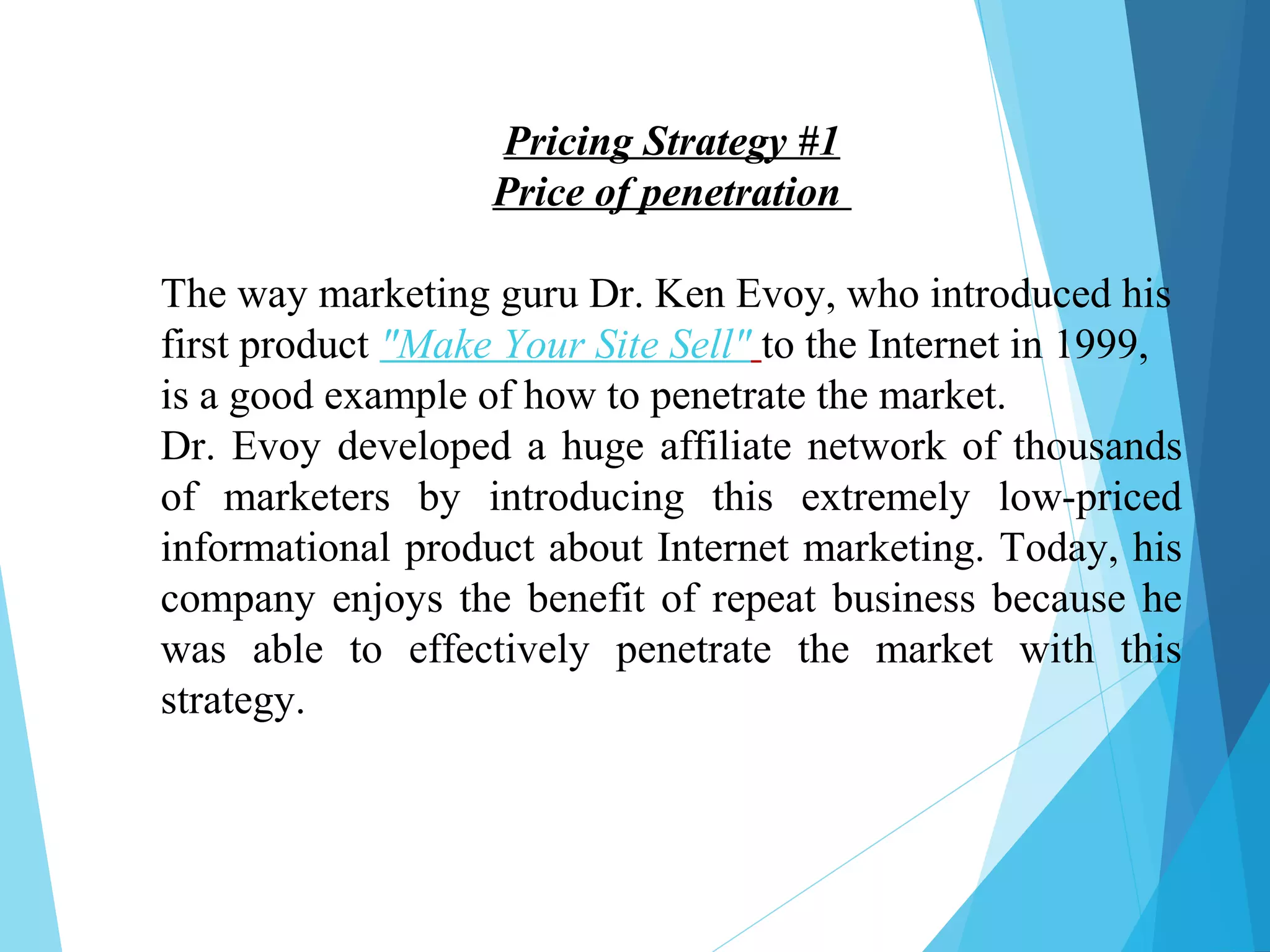 Pricing Strategy #1
Price of penetration
The way marketing guru Dr. Ken Evoy, who introduced his
first product "Make Your Site Sell" to the Internet in 1999,
is a good example of how to penetrate the market.
Dr. Evoy developed a huge affiliate network of thousands
of marketers by introducing this extremely low-priced
informational product about Internet marketing. Today, his
company enjoys the benefit of repeat business because he
was able to effectively penetrate the market with this
strategy.
 