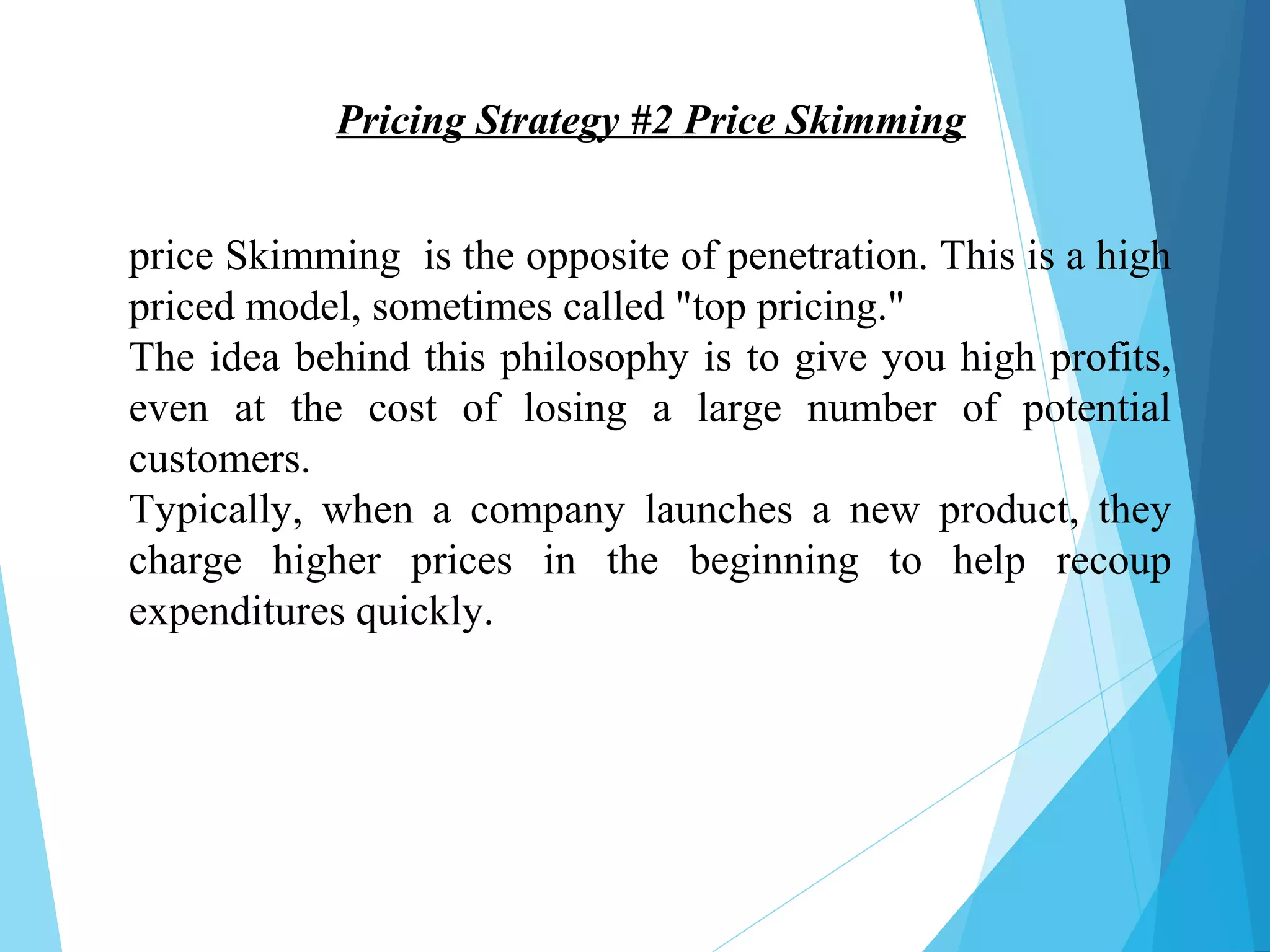 Pricing Strategy #2 Price Skimming
price Skimming is the opposite of penetration. This is a high
priced model, sometimes called "top pricing."
The idea behind this philosophy is to give you high profits,
even at the cost of losing a large number of potential
customers.
Typically, when a company launches a new product, they
charge higher prices in the beginning to help recoup
expenditures quickly.
 