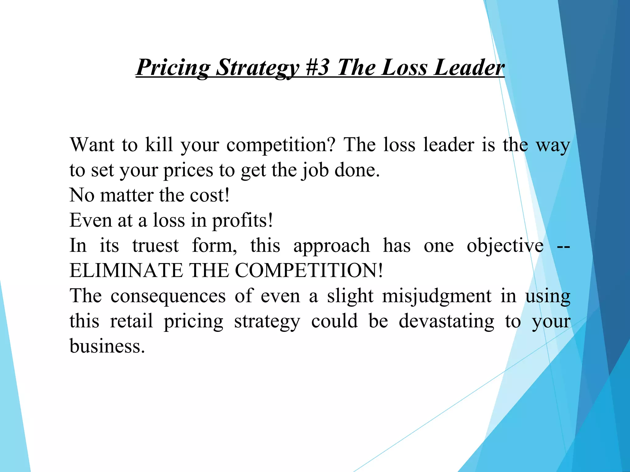 Pricing Strategy #3 The Loss Leader
Want to kill your competition? The loss leader is the way
to set your prices to get the job done.
No matter the cost!
Even at a loss in profits!
In its truest form, this approach has one objective --
ELIMINATE THE COMPETITION!
The consequences of even a slight misjudgment in using
this retail pricing strategy could be devastating to your
business.
 